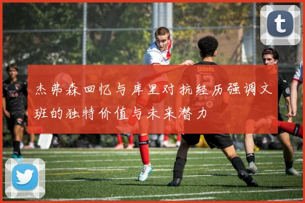 杰弗森回忆与库里对抗经历强调文班的独特价值与未来潜力