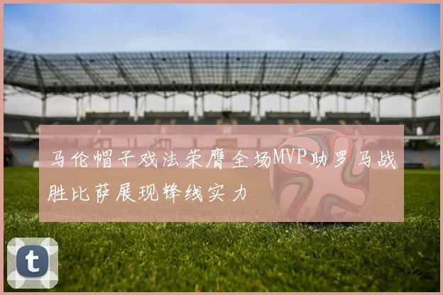 马伦帽子戏法荣膺全场MVP助罗马战胜比萨展现锋线实力