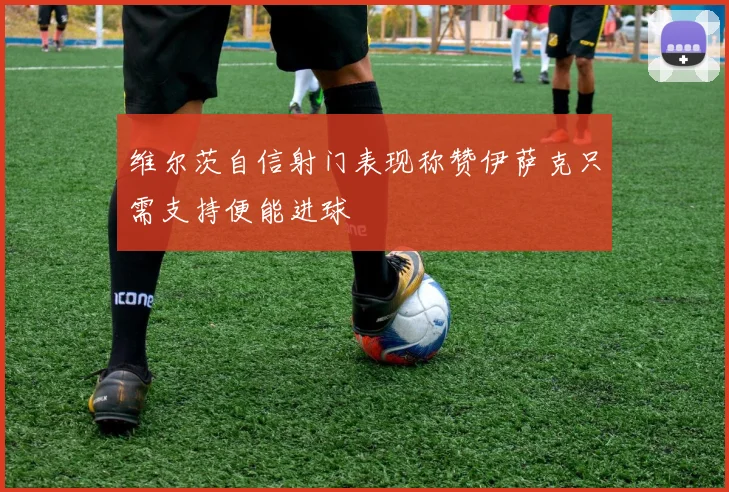 维尔茨自信射门表现称赞伊萨克只需支持便能进球