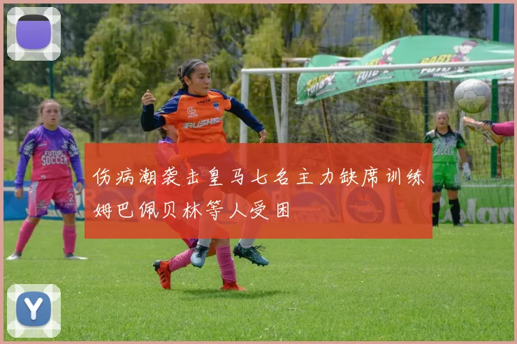 伤病潮袭击皇马七名主力缺席训练姆巴佩贝林等人受困