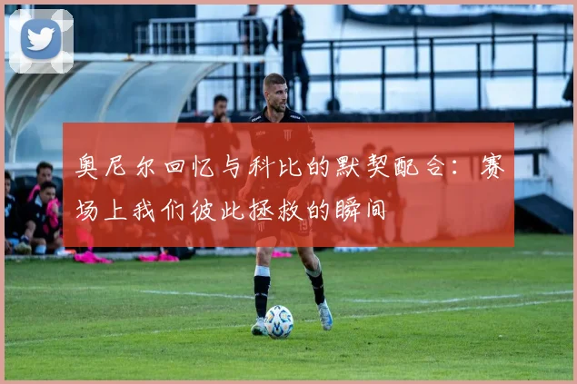 奥尼尔回忆与科比的默契配合：赛场上我们彼此拯救的瞬间