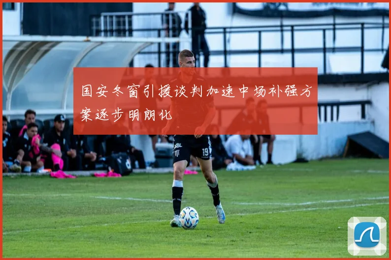 国安冬窗引援谈判加速中场补强方案逐步明朗化