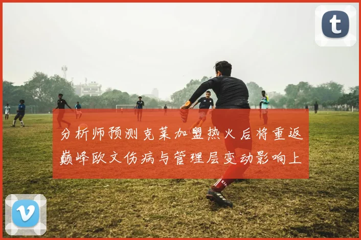 分析师预测克莱加盟热火后将重返巅峰欧文伤病与管理层变动影响上赛季表现