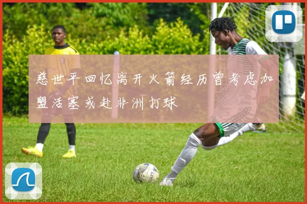 慈世平回忆离开火箭经历曾考虑加盟活塞或赴非洲打球