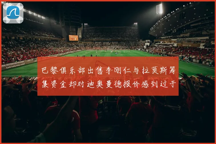 巴黎俱乐部出售李刚仁与拉莫斯筹集资金却对迪奥曼德报价感到过于昂贵