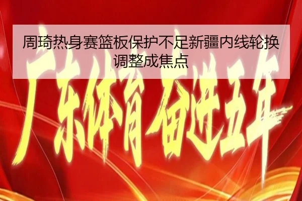 周琦热身赛篮板保护不足新疆内线轮换调整成焦点