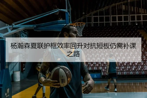 杨瀚森夏联护框效率回升对抗短板仍需补课之路