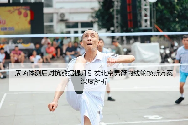 周琦体测后对抗数据提升引发北京男篮内线轮换新方案深度解析